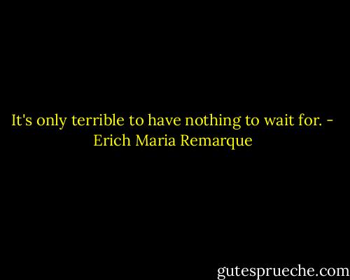 It's only terrible to have nothing to wait for. - Erich Maria Remarque