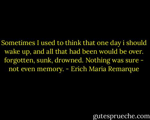Sometimes I used to think that one day i should wake up, and all that had been would be over. forgotten, sunk, drowned. Nothing was sure - not even memory. - Erich Maria Remarque