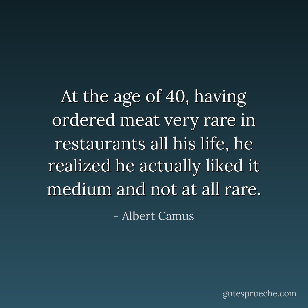 At the age of 40, having ordered meat very rare in restaurants all his life, he realized he actually liked it medium and not at all rare. - Albert Camus