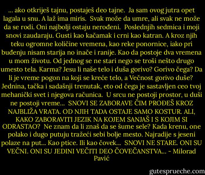... ako otkriješ tajnu, postaješ deo tajne.<br /><br />Ja sam ovog jutra opet lagala u snu. A laž ima miris.<br /><br />Svak može da umre, ali svak ne može da se rodi. Oni najbolji ostaju nerođeni.<br /><br />Poslednjih sedmica i moji snovi zaudaraju. Gusti kao kačamak i crni kao katran. A kroz njih teku ogromne količine vremena, kao reke ponornice, iako pri buđenju nisam starija no inače i ranije. Kao da postoje dva vremena u mom životu. Od jednog se ne stari nego se troši nešto drugo umesto tela. Karma? Jesu li naše telo i duša gorivo? Gorivo čega? Da li je vreme pogon na koji se kreće telo, a Večnost gorivo duše?<br /><br />Jednina, tačka i sadašnji trenutak, eto od čega je sastavljen ceo tvoj mehanički svet i njegova računica.<br /><br />U srcu ne postoji prostor, u duši ne postoji vreme...<br /><br />SNOVI SE ZABORAVE ČIM PROĐEŠ KROZ NAJBLIŽA VRATA. OD NJIH TADA OSTAJE SAMO KOSTUR. ALI, KAKO ZABORAVITI JEZIK NA KOJEM SANJAŠ I S KOJIM SI ODRASTAO?<br /><br />Ne znam da li znaš da se šume sele? Kada krenu, one polako i dugo putuju tražeći sebi bolje mesto. Najradije s jeseni polaze na put... Kao ptice. Ili kao čovek...<br /><br />SNOVI NE STARE. ONI SU VEČNI. ONI SU JEDINI VEČITI DEO ČOVEČANSTVA... - Milorad Pavić