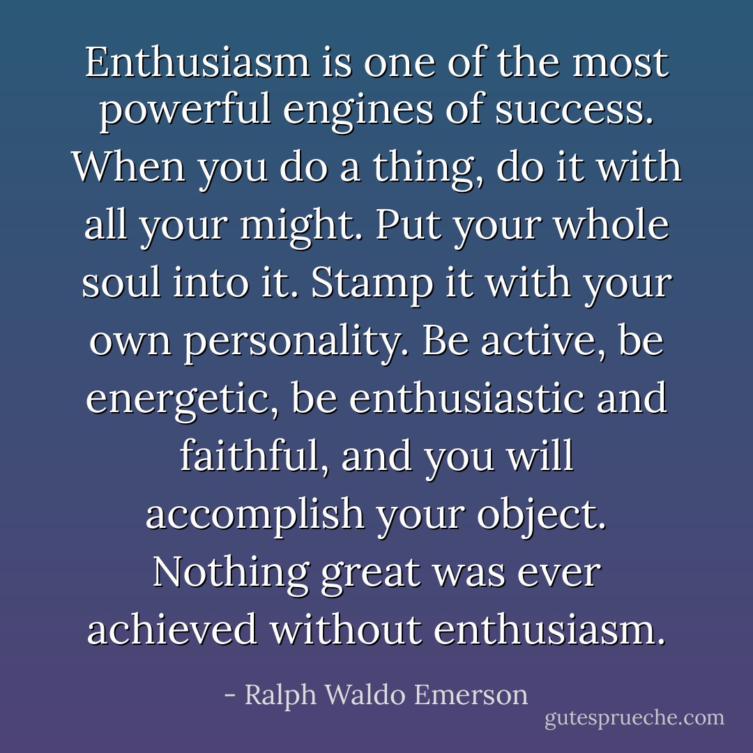 Enthusiasm is one of the most powerful engines of success. When you do a thing, do it with all your might. Put your whole soul into it. Stamp it with your own personality. Be active, be energetic, be enthusiastic and faithful, and you will accomplish your object. Nothing great was ever achieved without enthusiasm. - Ralph Waldo Emerson