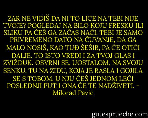 ZAR NE VIDIŠ DA NI TO LICE NA TEBI NIJE TVOJE? POGLEDAJ NA BILO KOJU FRESKU ILI SLIKU PA ĆEŠ GA ZAČAS NAĆI. TEBI JE SAMO PRIVREMENO DATO NA ČUVANJE, DA GA MALO NOSIŠ, KAO TUĐ ŠEŠIR, PA ĆE OTIĆI DALJE. TO ISTO VREDI I ZA TVOJ GLAS I ZVIŽDUK. OSVRNI SE, UOSTALOM, NA SVOJU SENKU, TU NA ZIDU, KOJA JE RASLA I GOJILA SE S TOBOM. U NJU ĆEŠ JEDNOM LEĆI POSLEDNJI PUT I ONA ĆE TE NADŽIVETI. - Milorad Pavić