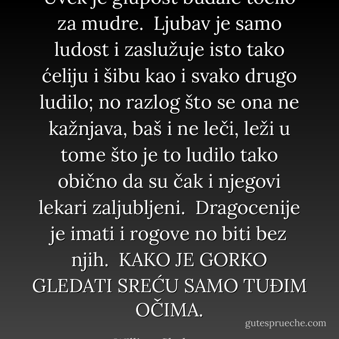 Uvek je glupost budale tocilo za mudre.<br /><br />Ljubav je samo ludost i zaslužuje isto tako ćeliju i šibu kao i svako drugo ludilo; no razlog što se ona ne kažnjava, baš i ne leči, leži u tome što je to ludilo tako obično da su čak i njegovi lekari zaljubljeni.<br /><br />Dragocenije je imati i rogove no biti bez njih.<br /><br />KAKO JE GORKO GLEDATI SREĆU SAMO TUĐIM OČIMA. - William Shakespeare