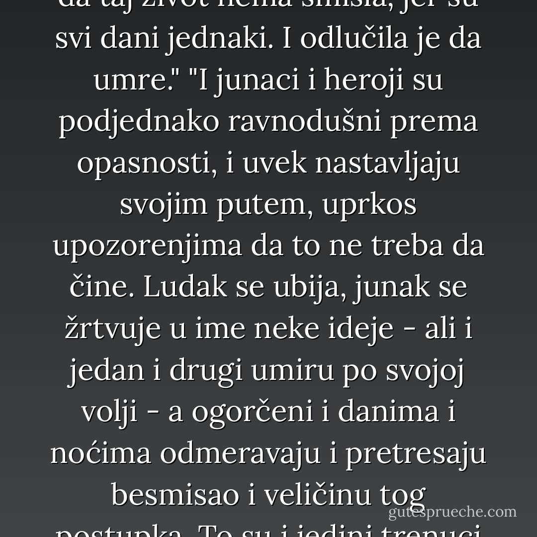 Kad mladost jednom prođe, nastupa dekadencija, starost koja ostavlja neizbrisive tragove, dolaze bolesti, a prijatelji odlaze. Na kraju krajeva, nastavljanjem života ništa se ne dobija; naprotiv, otvaraju se samo nove mogućnosti za patnju."<br />"BILA JE TO LEPA USPOMENA IZ ŽIVOTA: SUMRAK, MUZIKA KOJA ISPREDA SNOVE S DRUGE STRANE SVETA, TOPLA I UTUTKANA SOBA, ZGODAN MLADIĆ PUN ŽIVOTA, KOJI JE PROLAZIO, ODLUČIO DA ZASTANE I ZAGLEDAO SE U NJU."<br />"ČITAVOG ŽIVOTA JE SAMO NEŠTO ČEKALA; OCA DA SE VRATI S POSLA, PISMO OD MLADIĆA KOJE NIKAKO NIJE STIZALO, ISPITE NA KRAJU GODINE, TRAMVAJ, AUTOBUS, TELEFONSKI POZIV, RASPUST, KRAJ RASPUSTA. A SADA JE MORALA DA ČEKA I SMRT, KOJA ĆE DOĆI ZAKAZANOG DANA. - To se samo meni može desiti. Ljudi obično umiru onda kad se tome najmanje nadaju."<br />"Kad je postigla gotovo sve što je želela u životu, zaključila je da taj život nema smisla, jer su svi dani jednaki. I odlučila je da umre."<br />"I junaci i heroji su podjednako ravnodušni prema opasnosti, i uvek nastavljaju svojim putem, uprkos upozorenjima da to ne treba da čine. Ludak se ubija, junak se žrtvuje u ime neke ideje - ali i jedan i drugi umiru po svojoj volji - a ogorčeni i danima i noćima odmeravaju i pretresaju besmisao i veličinu tog postupka. To su i jedini trenuci kada bi ogorčeni smogao snage da se popne do vrha svog odbrambenog bedema i proviri napolje; ali ubrzo bi ga sustigao umor i on bi se vraćao kolotečini svakodnevice."<br />"Možemo u životu činiti svakakve greške. Izuzev jedne: one koja će nas uništiti."<br />"Sve je pogrešno. Jer ako ceo svet o nečemu sanja, a samo neznatna manjina to otvari, onda se svi osećaju kao kukavice."<br />"PROVEO SAM JEDAN DEO SVOG ŽIVOTA GLEDAJUĆI VETAR, ALI SAM ZABORAVIO DA SEJEM, I NISAM ISKORISTIO SVOJE DANE, NITI SAM POPIO VINO KOJE MI JE BILO PONUĐENO. ALI JEDNOG DANA OSETIO SAM DA SAM SPREMAN I VRATIO SAM SE SVOME POSLU. ISPRIČAO SAM LJUDIMA SVOJE VIZIJE RAJA, KAO ŠTO SU BOG, VAN GOG, VAGNER, BETOVEN, AJNŠTAJN I DRUGI MUDRACI ČINILI PRE MENE."<br />"POGLEDAJ DOBRO MOJE LICE. SAČUVAJ GA U OČIMA SVOJE DUŠE, DA BI MOGAO JEDNOG DANA DA GA NASLIKAŠ PO SEĆANJU. - Paulo Coelho