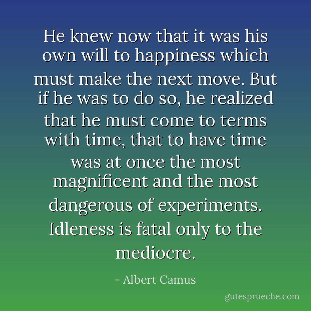 He knew now that it was his own will to happiness which must make the next move. But if he was to do so, he realized that he must come to terms with time, that to have time was at once the most magnificent and the most dangerous of experiments. Idleness is fatal only to the mediocre. - Albert Camus
