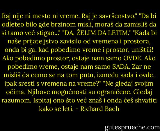 Raj nije ni mesto ni vreme. Raj je savršenstvo."<br />"Da bi odleteo bilo gde brzinom misli, moraš da zamisliš da si tamo već stigao..."<br />"DA, ŽELIM DA LETIM."<br />"Kada bi naše prijateljstvo zavisilo od vremena i prostora, onda bi ga, kad pobedimo vreme i prostor, uništili! Ako pobedimo prostor, ostaje nam samo OVDE. Ako pobedimo vreme, ostaje nam samo SADA. Zar ne misliš da cemo se na tom putu, između sada i ovde, ipak sresti s vremena na vreme?"<br />"Ne gledaj svojim očima. Njihove mogućnosti su ograničene. Gledaj razumom. Ispitaj ono što već znaš i onda ćeš shvatiti kako se leti. - Richard Bach