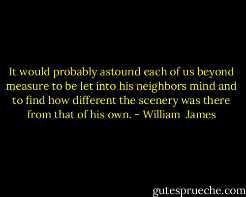 It would probably astound each of us beyond measure to be let into his neighbors mind and to find how different the scenery was there from that of his own. - William  James