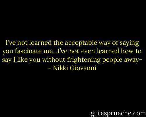 I’ve not learned the acceptable way of saying you fascinate me...I’ve not even learned how to say I like you without frightening people away- - Nikki Giovanni
