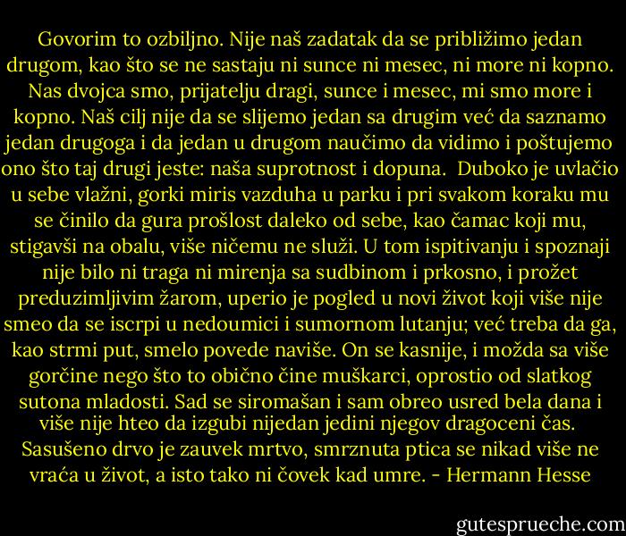 Govorim to ozbiljno. Nije naš zadatak da se približimo jedan drugom, kao što se ne sastaju ni sunce ni mesec, ni more ni kopno. Nas dvojca smo, prijatelju dragi, sunce i mesec, mi smo more i kopno. Naš cilj nije da se slijemo jedan sa drugim već da saznamo jedan drugoga i da jedan u drugom naučimo da vidimo i poštujemo ono što taj drugi jeste: naša suprotnost i dopuna.<br /><br />Duboko je uvlačio u sebe vlažni, gorki miris vazduha u parku i pri svakom koraku mu se činilo da gura prošlost daleko od sebe, kao čamac koji mu, stigavši na obalu, više ničemu ne služi. U tom ispitivanju i spoznaji nije bilo ni traga ni mirenja sa sudbinom i prkosno, i prožet preduzimljivim žarom, uperio je pogled u novi život koji više nije smeo da se iscrpi u nedoumici i sumornom lutanju; već treba da ga, kao strmi put, smelo povede naviše. On se kasnije, i možda sa više gorčine nego što to obično čine muškarci, oprostio od slatkog sutona mladosti. Sad se siromašan i sam obreo usred bela dana i više nije hteo da izgubi nijedan jedini njegov dragoceni čas.<br /><br />Sasušeno drvo je zauvek mrtvo, smrznuta ptica se nikad više ne vraća u život, a isto tako ni čovek kad umre. - Hermann Hesse