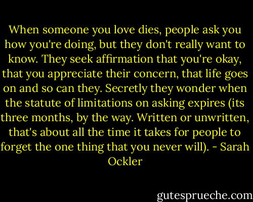 When someone you love dies, people ask you how you're doing, but they don't really want to know. They seek affirmation that you're okay, that you appreciate their concern, that life goes on and so can they. Secretly they wonder when the statute of limitations on asking expires (its three months, by the way. Written or unwritten, that's about all the time it takes for people to forget the one thing that you never will). - Sarah Ockler