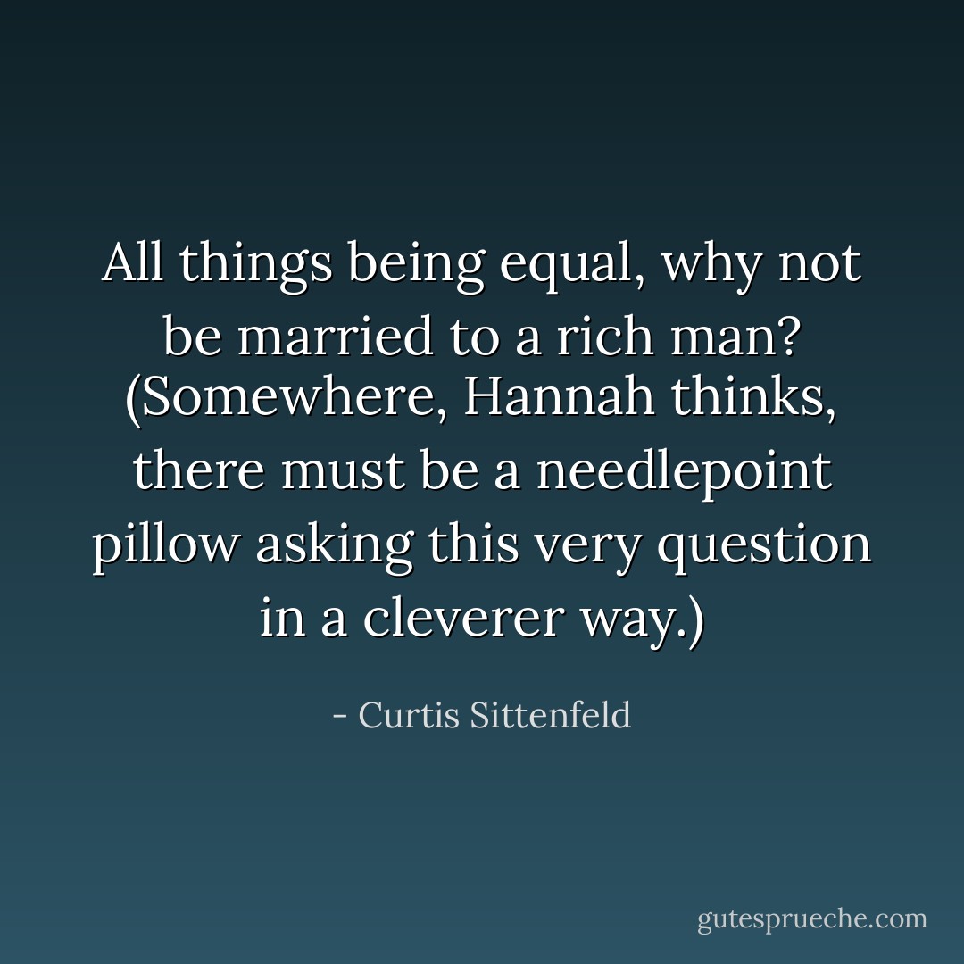 All things being equal, why not be married to a rich man? (Somewhere, Hannah thinks, there must be a needlepoint pillow asking this very question in a cleverer way.) - Curtis Sittenfeld