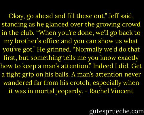 Okay, go ahead and fill these out,” Jeff said, standing as he glanced over the growing crowd in the club. “When you’re done, we’ll go back to my brother’s office and you can show us what you’ve got.” He grinned. “Normally we’d do that first, but something tells me you know exactly how to keep a man’s attention.”<br />Indeed I did. Get a tight grip on his balls. A man’s attention never wandered far from his crotch, especially when it was in mortal jeopardy. - Rachel Vincent