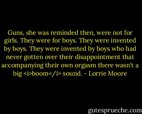 Guns, she was reminded then, were not for girls. They were for boys. They were invented by boys. They were invented by boys who had never gotten over their disappointment that accompanying their own orgasm there wasn't a big <i>boom</i> sound. - Lorrie Moore