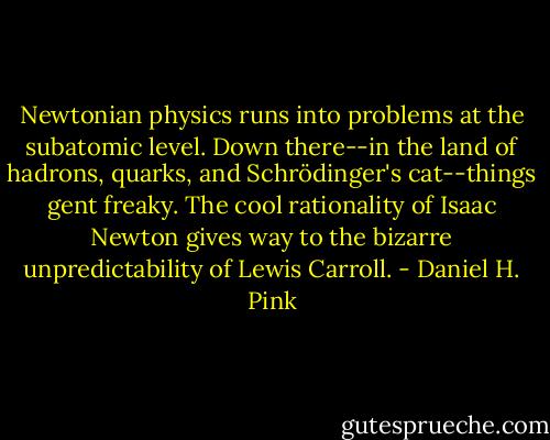 Newtonian physics runs into problems at the subatomic level. Down there--in the land of hadrons, quarks, and Schrödinger's cat--things gent freaky. The cool rationality of Isaac Newton gives way to the bizarre unpredictability of Lewis Carroll. - Daniel H. Pink