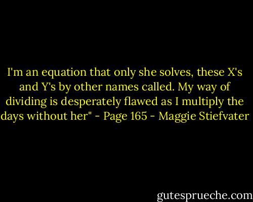 I'm an equation that only she solves,<br />these X's and Y's by other names called.<br />My way of dividing is desperately flawed<br />as I multiply the days without her"<br />- Page 165 - Maggie Stiefvater