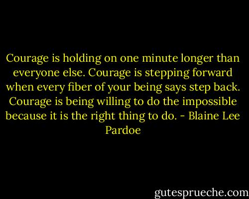 Courage is holding on one minute longer than everyone else. Courage is stepping forward when every fiber of your being says step back. Courage is being willing to do the impossible because it is the right thing to do. - Blaine Lee Pardoe