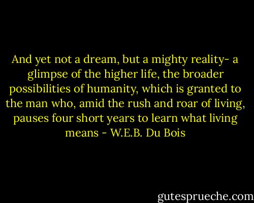 And yet not a dream, but a mighty reality- a glimpse of the higher life, the broader possibilities of humanity, which is granted to the man who, amid the rush and roar of living, pauses four short years to learn what living means - W.E.B. Du Bois