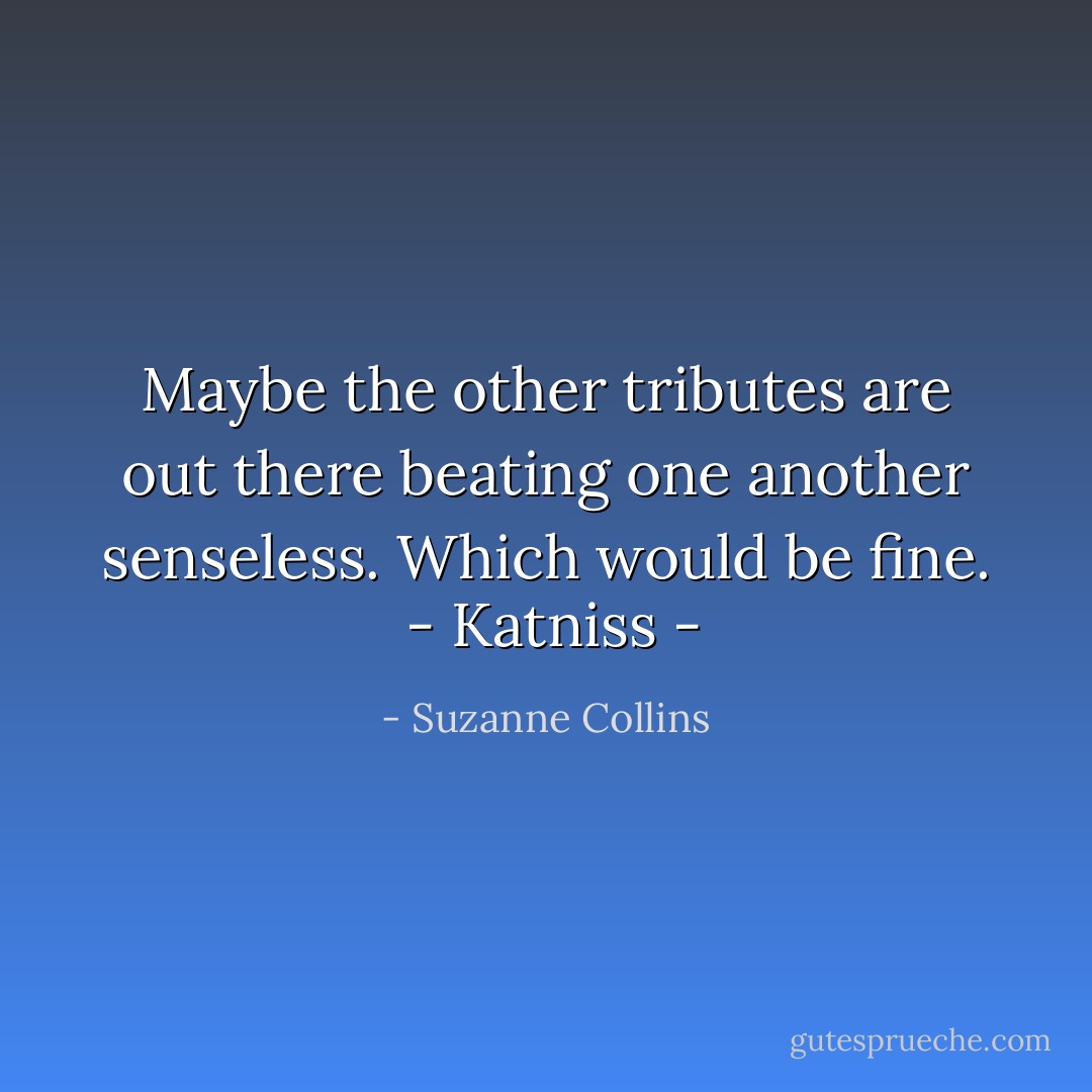 Maybe the other tributes are out there beating one another senseless. Which would be fine.<br /><br />- Katniss - - Suzanne Collins