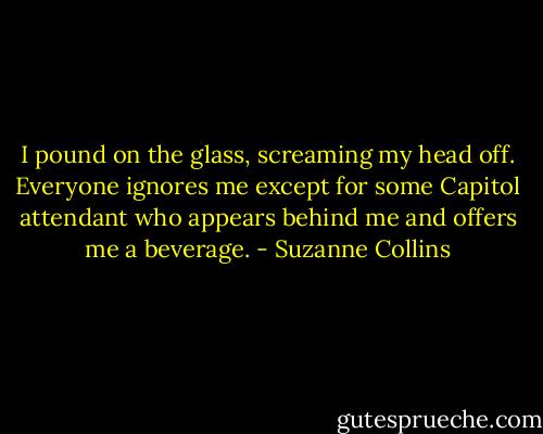 I pound on the glass, screaming my head off. Everyone ignores me except for some Capitol attendant who appears behind me and offers me a beverage. - Suzanne Collins
