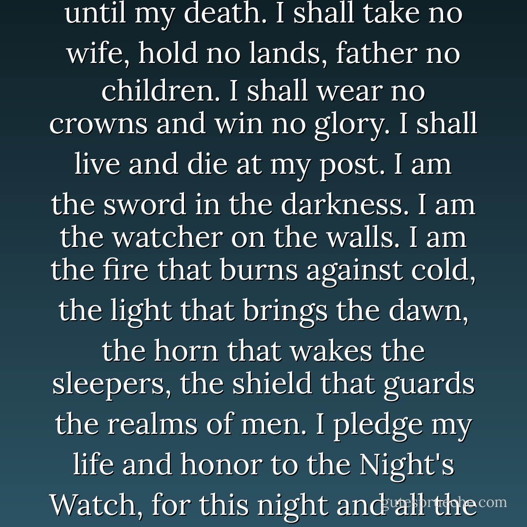 Night gathers, and now my watch begins. It shall not end until my death. I shall take no wife, hold no lands, father no children. I shall wear no crowns and win no glory. I shall live and die at my post. I am the sword in the darkness. I am the watcher on the walls. I am the fire that burns against cold, the light that brings the dawn, the horn that wakes the sleepers, the shield that guards the realms of men. I pledge my life and honor to the Night's Watch, for this night and all the nights to come. - George R.R. Martin