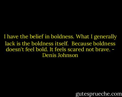 I have the belief in boldness. What I generally lack is the boldness itself. <br />Because boldness doesn't feel bold. It feels scared not brave. - Denis Johnson