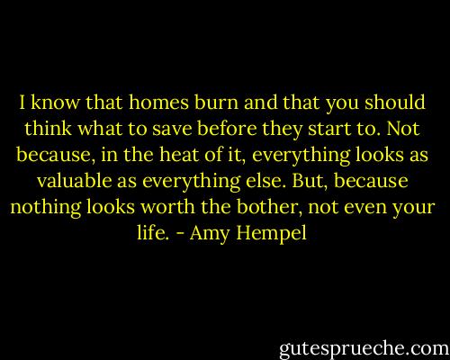 I know that homes burn and that you should think what to save before they start to. Not because, in the heat of it, everything looks as valuable as everything else. But, because nothing looks worth the bother, not even your life. - Amy Hempel
