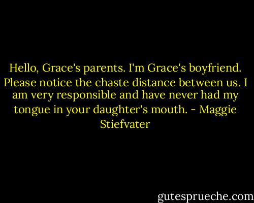 Hello, Grace's parents. I'm Grace's boyfriend. Please notice the chaste distance between us. I am very responsible and have never had my tongue in your daughter's mouth. - Maggie Stiefvater