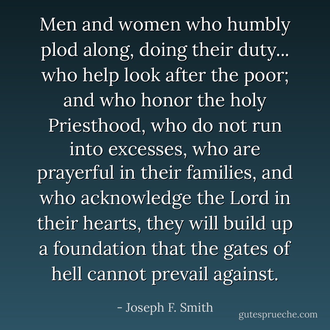 Men and women who humbly plod along, doing their duty... who help look after the poor; and who honor the holy Priesthood, who do not run into excesses, who are prayerful in their families, and who acknowledge the Lord in their hearts, they will build up a foundation that the gates of hell cannot prevail against. - Joseph F. Smith