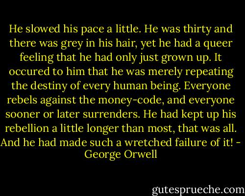 He slowed his pace a little. He was thirty and there was grey in his hair, yet he had a queer feeling that he had only just grown up. It occured to him that he was merely repeating the destiny of every human being. Everyone rebels against the money-code, and everyone sooner or later surrenders. He had kept up his rebellion a little longer than most, that was all. And he had made such a wretched failure of it! - George Orwell