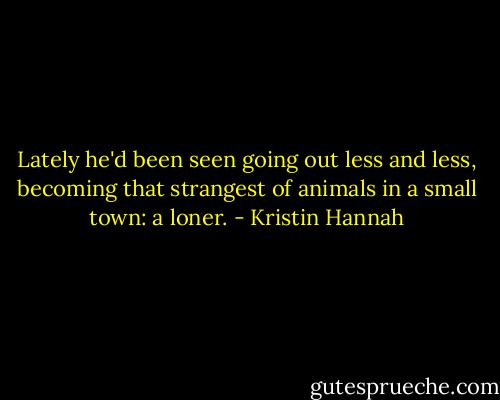 Lately he'd been seen going out less and less, becoming that strangest of animals in a small town: a loner. - Kristin Hannah