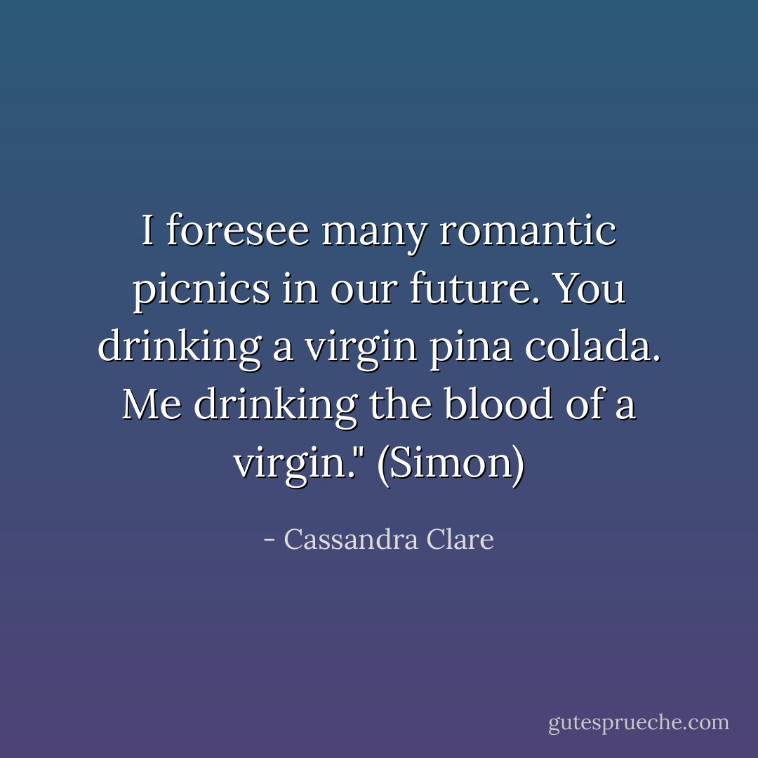 I foresee many romantic picnics in our future. You drinking a virgin pina colada. Me drinking the blood of a virgin." (Simon) - Cassandra Clare