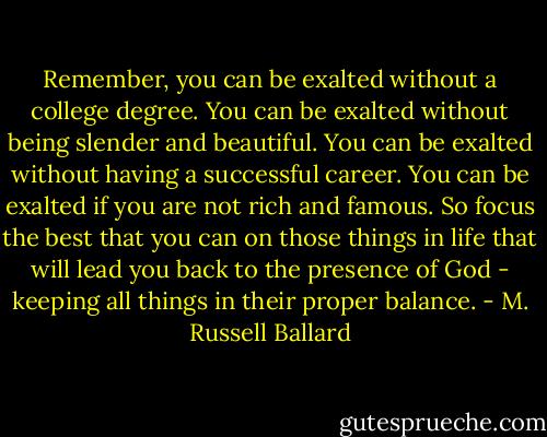 Remember, you can be exalted without a college degree. You can be exalted without being slender and beautiful. You can be exalted without having a successful career. You can be exalted if you are not rich and famous. So focus the best that you can on those things in life that will lead you back to the presence of God - keeping all things in their proper balance. - M. Russell Ballard