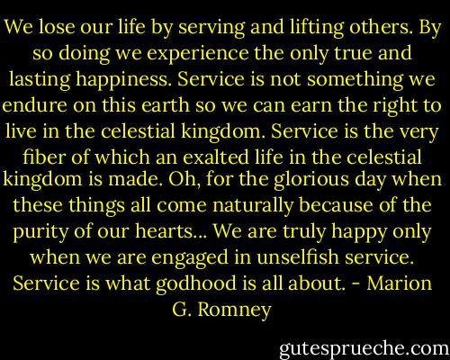 We lose our life by serving and lifting others. By so doing we experience the only true and lasting happiness. Service is not something we endure on this earth so we can earn the right to live in the celestial kingdom. Service is the very fiber of which an exalted life in the celestial kingdom is made. Oh, for the glorious day when these things all come naturally because of the purity of our hearts... We are truly happy only when we are engaged in unselfish service. Service is what godhood is all about. - Marion G. Romney