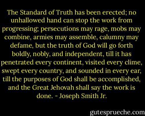 The Standard of Truth has been erected; no unhallowed hand can stop the work from progressing; persecutions may rage, mobs may combine, armies may assemble, calumny may defame, but the truth of God will go forth boldly, nobly, and independent, till it has penetrated every continent, visited every clime, swept every country, and sounded in every ear, till the purposes of God shall be accomplished, and the Great Jehovah shall say the work is done. - Joseph Smith Jr.