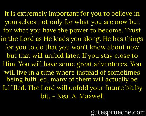 It is extremely important for you to believe in yourselves not only for what you are now but for what you have the power to become. Trust in the Lord as He leads you along. He has things for you to do that you won't know about now but that will unfold later. If you stay close to Him, You will have some great adventures. You will live in a time where instead of sometimes being fulfilled, many of them will actually be fulfilled. The Lord will unfold your future bit by bit. - Neal A. Maxwell