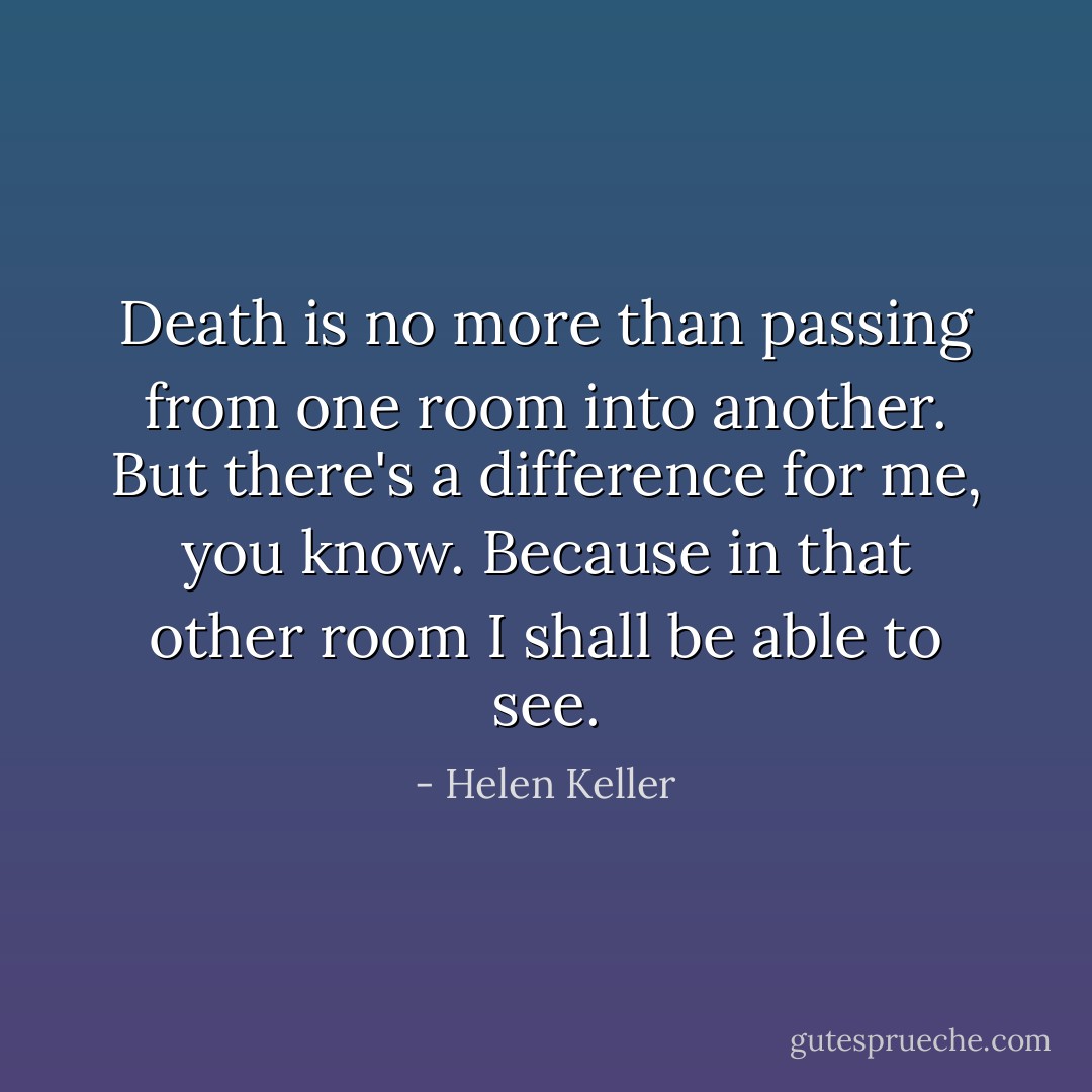 Death is no more than passing from one room into another. But there's a difference for me, you know. Because in that other room I shall be able to see. - Helen Keller