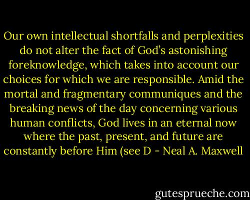 Our own intellectual shortfalls and perplexities do not alter the fact of God’s astonishing foreknowledge, which takes into account our choices for which we are responsible. Amid the mortal and fragmentary communiques and the breaking news of the day concerning various human conflicts, God lives in an eternal now where the past, present, and future are constantly before Him (see D - Neal A. Maxwell