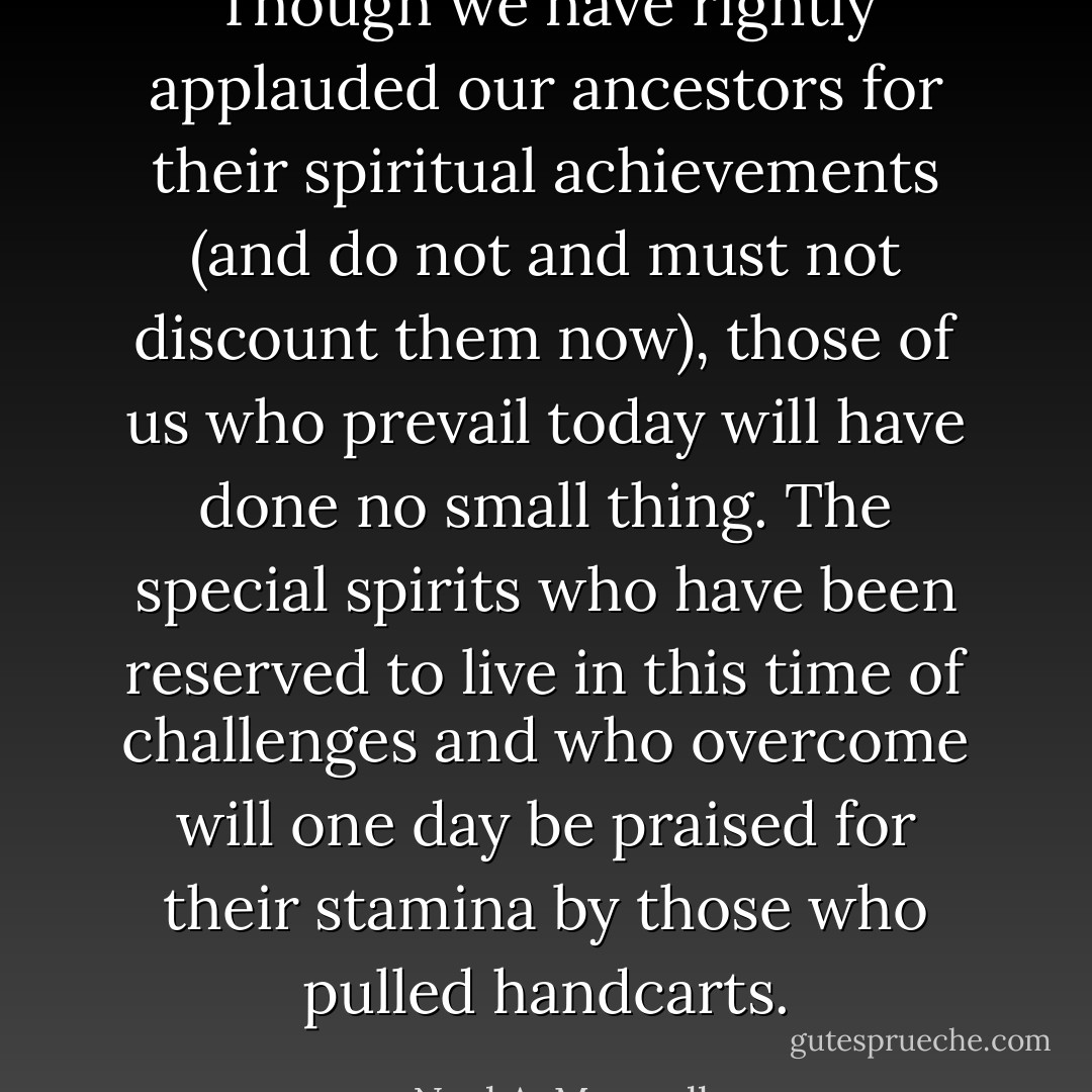 Though we have rightly applauded our ancestors for their spiritual achievements (and do not and must not discount them now), those of us who prevail today will have done no small thing. The special spirits who have been reserved to live in this time of challenges and who overcome will one day be praised for their stamina by those who pulled handcarts. - Neal A. Maxwell