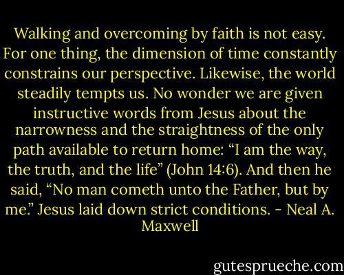Walking and overcoming by faith is not easy. For one thing, the dimension of time constantly constrains our perspective. Likewise, the world steadily tempts us. No wonder we are given instructive words from Jesus about the narrowness and the straightness of the only path available to return home: “I am the way, the truth, and the life” (John 14:6). And then he said, “No man cometh unto the Father, but by me.” Jesus laid down strict conditions. - Neal A. Maxwell