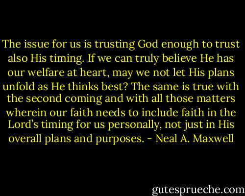 The issue for us is trusting God enough to trust also His timing. If we can truly believe He has our welfare at heart, may we not let His plans unfold as He thinks best? The same is true with the second coming and with all those matters wherein our faith needs to include faith in the Lord’s timing for us personally, not just in His overall plans and purposes. - Neal A. Maxwell