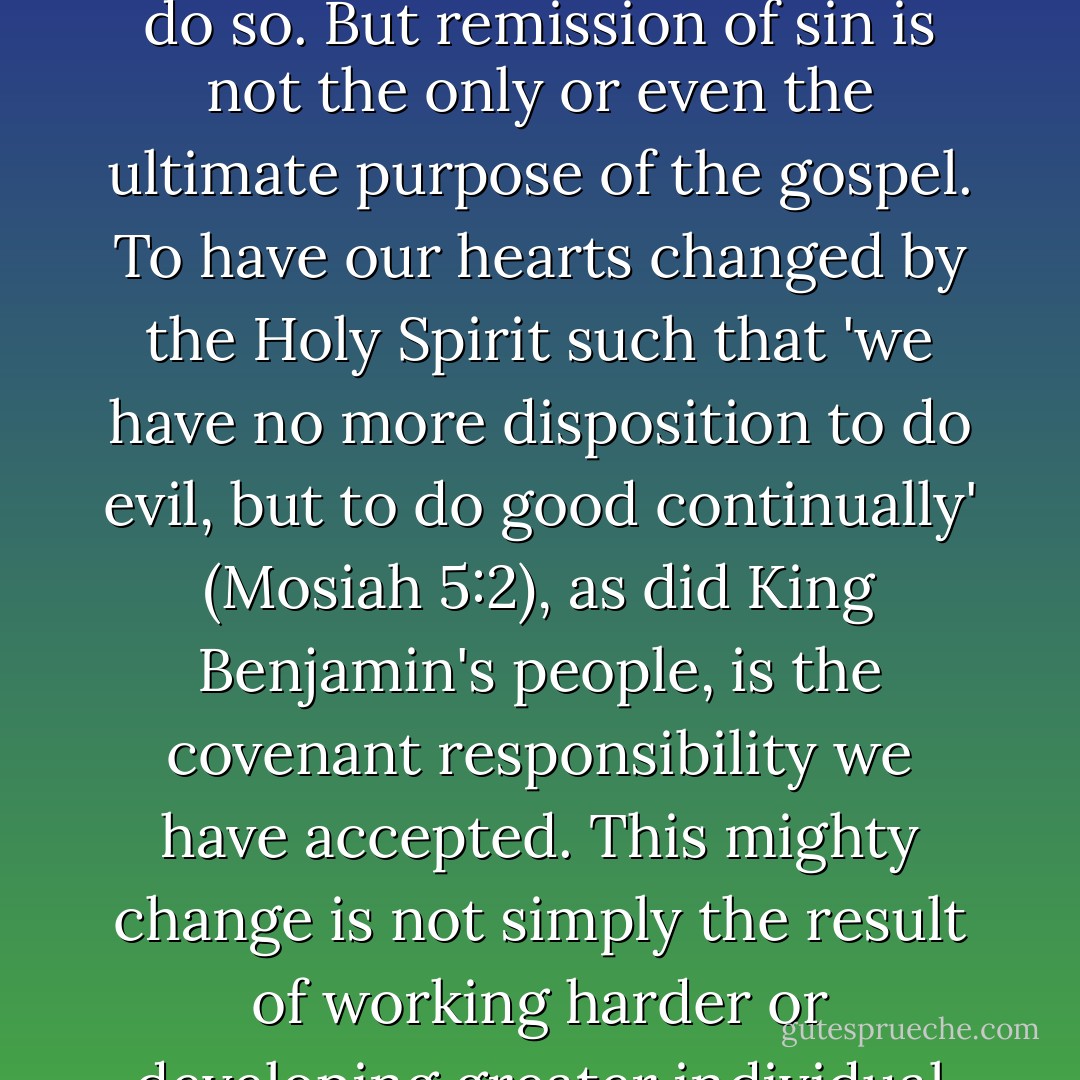 The gospel of Jesus Christ encompasses much more than avoiding, overcoming, and being cleansed from sin and the bad influences in our lives; it also essentially entails doing good, being good, and becoming better. Repenting of our sins and seeking forgiveness are spiritually necessary, and we must always do so. But remission of sin is not the only or even the ultimate purpose of the gospel. To have our hearts changed by the Holy Spirit such that 'we have no more disposition to do evil, but to do good continually' (Mosiah 5:2), as did King Benjamin's people, is the covenant responsibility we have accepted. This mighty change is not simply the result of working harder or developing greater individual discipline. Rather, it is the consequence of a fundamental change in our desires, our motives, and our natures made possible through the Atonement of Christ the Lord. Our spiritual purpose is to overcome both sin and the desire to sin, both the taint and the tyranny of sin. - David A. Bednar