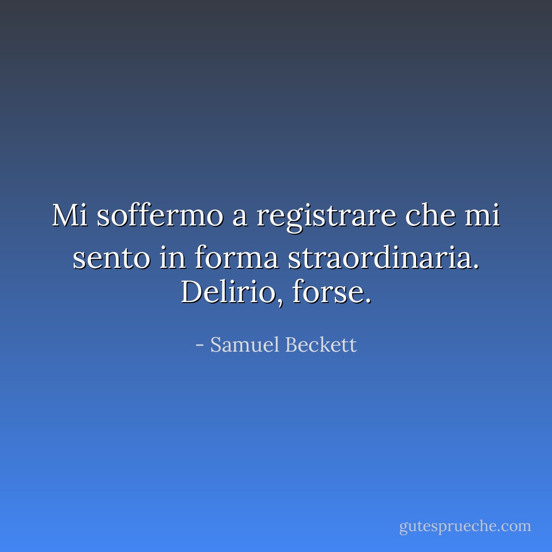 Mi soffermo a registrare che mi sento in forma straordinaria. Delirio, forse. - Samuel Beckett
