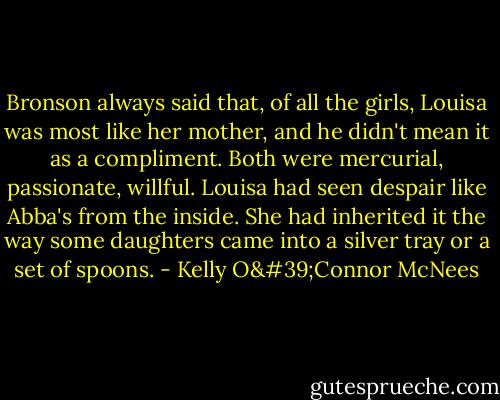 Bronson always said that, of all the girls, Louisa was most like her mother, and he didn't mean it as a compliment. Both were mercurial, passionate, willful. Louisa had seen despair like Abba's from the inside. She had inherited it the way some daughters came into a silver tray or a set of spoons. - Kelly O'Connor McNees