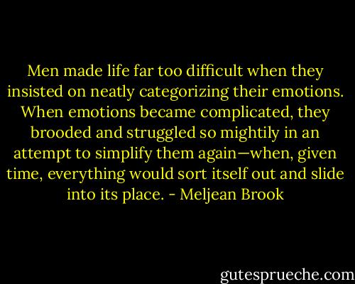 Men made life far too difficult when they insisted on neatly categorizing their emotions. When emotions became complicated, they brooded and struggled so mightily in an attempt to simplify them again—when, given time, everything would sort itself out and slide into its place. - Meljean Brook
