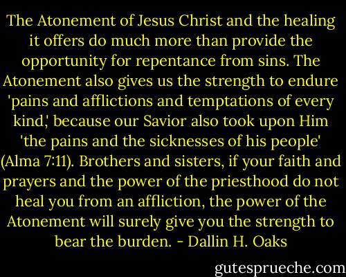 The Atonement of Jesus Christ and the healing it offers do much more than provide the opportunity for repentance from sins. The Atonement also gives us the strength to endure 'pains and afflictions and temptations of every kind,' because our Savior also took upon Him 'the pains and the sicknesses of his people' (Alma 7:11). Brothers and sisters, if your faith and prayers and the power of the priesthood do not heal you from an affliction, the power of the Atonement will surely give you the strength to bear the burden. - Dallin H. Oaks