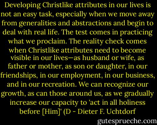 Developing Christlike attributes in our lives is not an easy task, especially when we move away from generalities and abstractions and begin to deal with real life. The test comes in practicing what we proclaim. The reality check comes when Christlike attributes need to become visible in our lives—as husband or wife, as father or mother, as son or daughter, in our friendships, in our employment, in our business, and in our recreation. We can recognize our growth, as can those around us, as we gradually increase our capacity to 'act in all holiness before [Him]' (D - Dieter F. Uchtdorf
