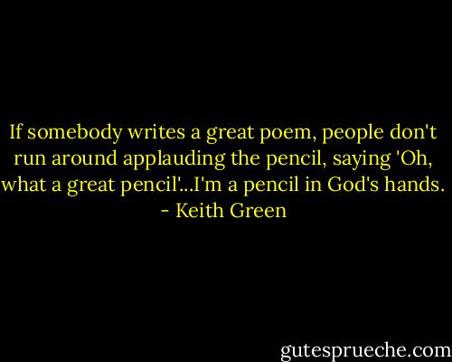 If somebody writes a great poem, people don't run around applauding the pencil, saying 'Oh, what a great pencil'...I'm a pencil in God's hands. - Keith Green