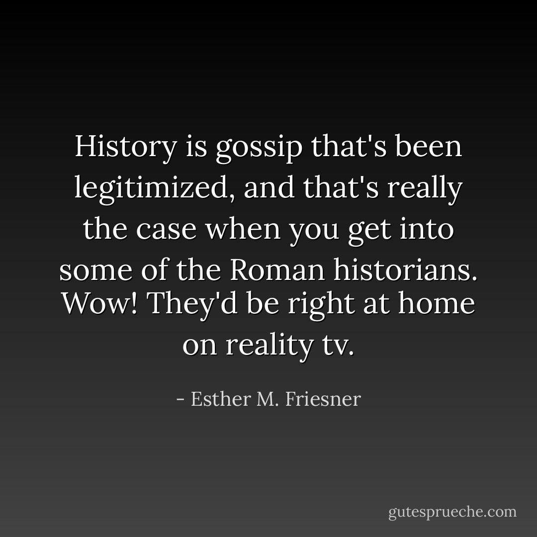 History is gossip that's been legitimized, and that's really the case when you get into some of the Roman historians. Wow! They'd be right at home on reality tv. - Esther M. Friesner