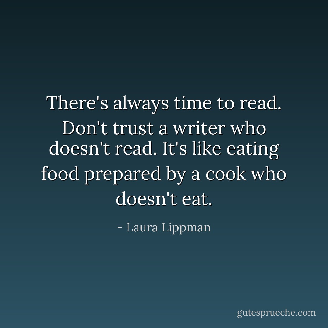 There's always time to read. Don't trust a writer who doesn't read. It's like eating food prepared by a cook who doesn't eat. - Laura Lippman