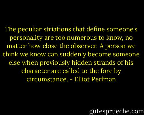 The peculiar striations that define someone's personality are too numerous to know, no matter how close the observer. A person we think we know can suddenly become someone else when previously hidden strands of his character are called to the fore by circumstance. - Elliot Perlman